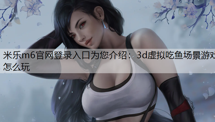 米乐m6官网登录入口为您介绍：3d虚拟吃鱼场景游戏怎么玩